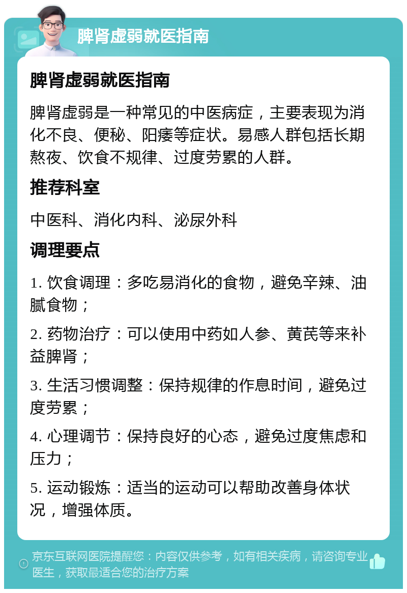 脾肾虚弱就医指南 脾肾虚弱就医指南 脾肾虚弱是一种常见的中医病症，主要表现为消化不良、便秘、阳痿等症状。易感人群包括长期熬夜、饮食不规律、过度劳累的人群。 推荐科室 中医科、消化内科、泌尿外科 调理要点 1. 饮食调理：多吃易消化的食物，避免辛辣、油腻食物； 2. 药物治疗：可以使用中药如人参、黄芪等来补益脾肾； 3. 生活习惯调整：保持规律的作息时间，避免过度劳累； 4. 心理调节：保持良好的心态，避免过度焦虑和压力； 5. 运动锻炼：适当的运动可以帮助改善身体状况，增强体质。