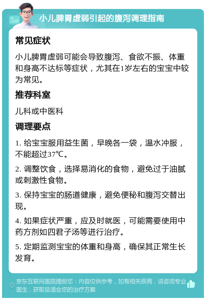 小儿脾胃虚弱引起的腹泻调理指南 常见症状 小儿脾胃虚弱可能会导致腹泻、食欲不振、体重和身高不达标等症状，尤其在1岁左右的宝宝中较为常见。 推荐科室 儿科或中医科 调理要点 1. 给宝宝服用益生菌，早晚各一袋，温水冲服，不能超过37℃。 2. 调整饮食，选择易消化的食物，避免过于油腻或刺激性食物。 3. 保持宝宝的肠道健康，避免便秘和腹泻交替出现。 4. 如果症状严重，应及时就医，可能需要使用中药方剂如四君子汤等进行治疗。 5. 定期监测宝宝的体重和身高，确保其正常生长发育。