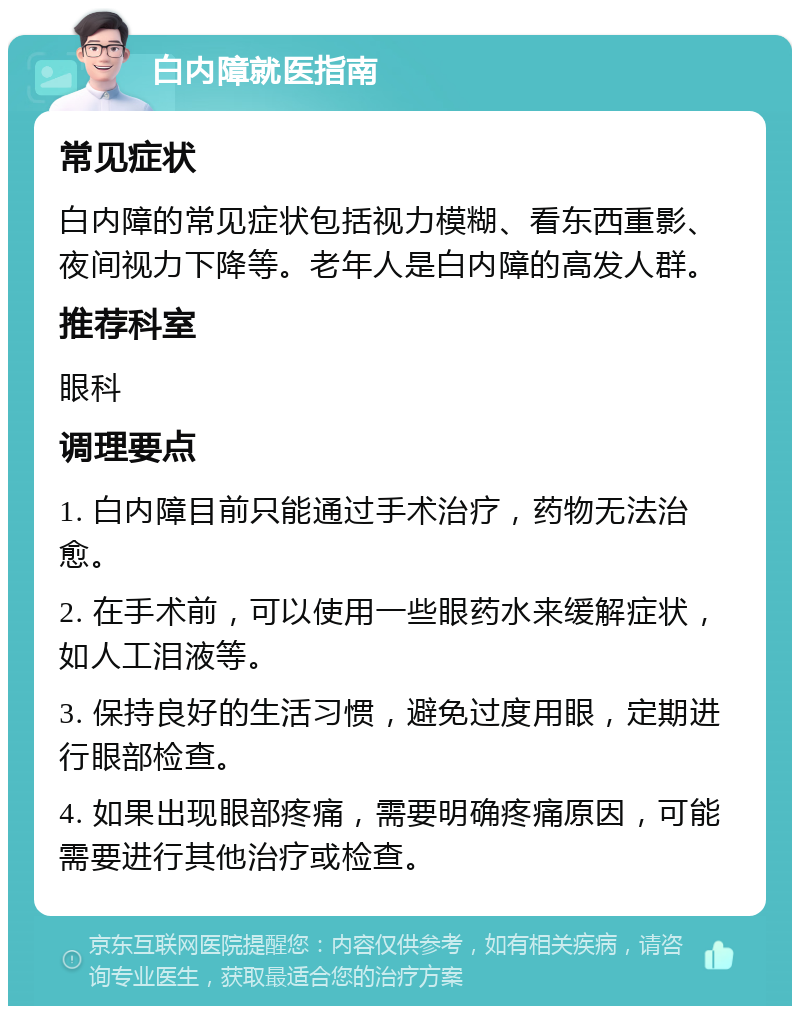 白内障就医指南 常见症状 白内障的常见症状包括视力模糊、看东西重影、夜间视力下降等。老年人是白内障的高发人群。 推荐科室 眼科 调理要点 1. 白内障目前只能通过手术治疗，药物无法治愈。 2. 在手术前，可以使用一些眼药水来缓解症状，如人工泪液等。 3. 保持良好的生活习惯，避免过度用眼，定期进行眼部检查。 4. 如果出现眼部疼痛，需要明确疼痛原因，可能需要进行其他治疗或检查。