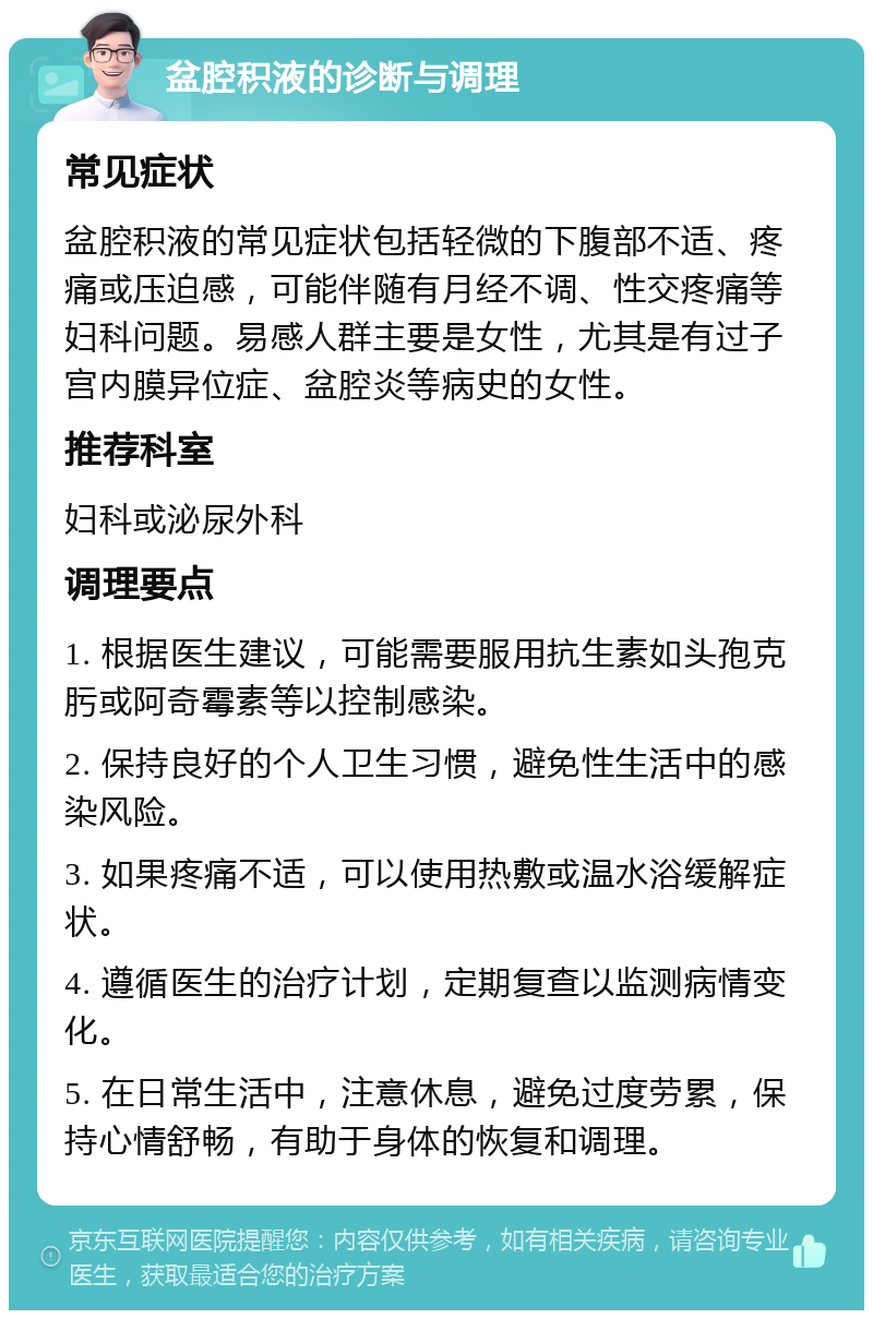 盆腔积液的诊断与调理 常见症状 盆腔积液的常见症状包括轻微的下腹部不适、疼痛或压迫感，可能伴随有月经不调、性交疼痛等妇科问题。易感人群主要是女性，尤其是有过子宫内膜异位症、盆腔炎等病史的女性。 推荐科室 妇科或泌尿外科 调理要点 1. 根据医生建议，可能需要服用抗生素如头孢克肟或阿奇霉素等以控制感染。 2. 保持良好的个人卫生习惯，避免性生活中的感染风险。 3. 如果疼痛不适，可以使用热敷或温水浴缓解症状。 4. 遵循医生的治疗计划，定期复查以监测病情变化。 5. 在日常生活中，注意休息，避免过度劳累，保持心情舒畅，有助于身体的恢复和调理。