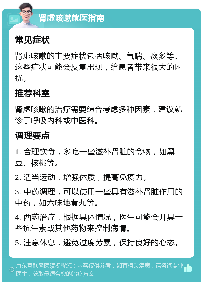 肾虚咳嗽就医指南 常见症状 肾虚咳嗽的主要症状包括咳嗽、气喘、痰多等。这些症状可能会反复出现，给患者带来很大的困扰。 推荐科室 肾虚咳嗽的治疗需要综合考虑多种因素，建议就诊于呼吸内科或中医科。 调理要点 1. 合理饮食，多吃一些滋补肾脏的食物，如黑豆、核桃等。 2. 适当运动，增强体质，提高免疫力。 3. 中药调理，可以使用一些具有滋补肾脏作用的中药，如六味地黄丸等。 4. 西药治疗，根据具体情况，医生可能会开具一些抗生素或其他药物来控制病情。 5. 注意休息，避免过度劳累，保持良好的心态。