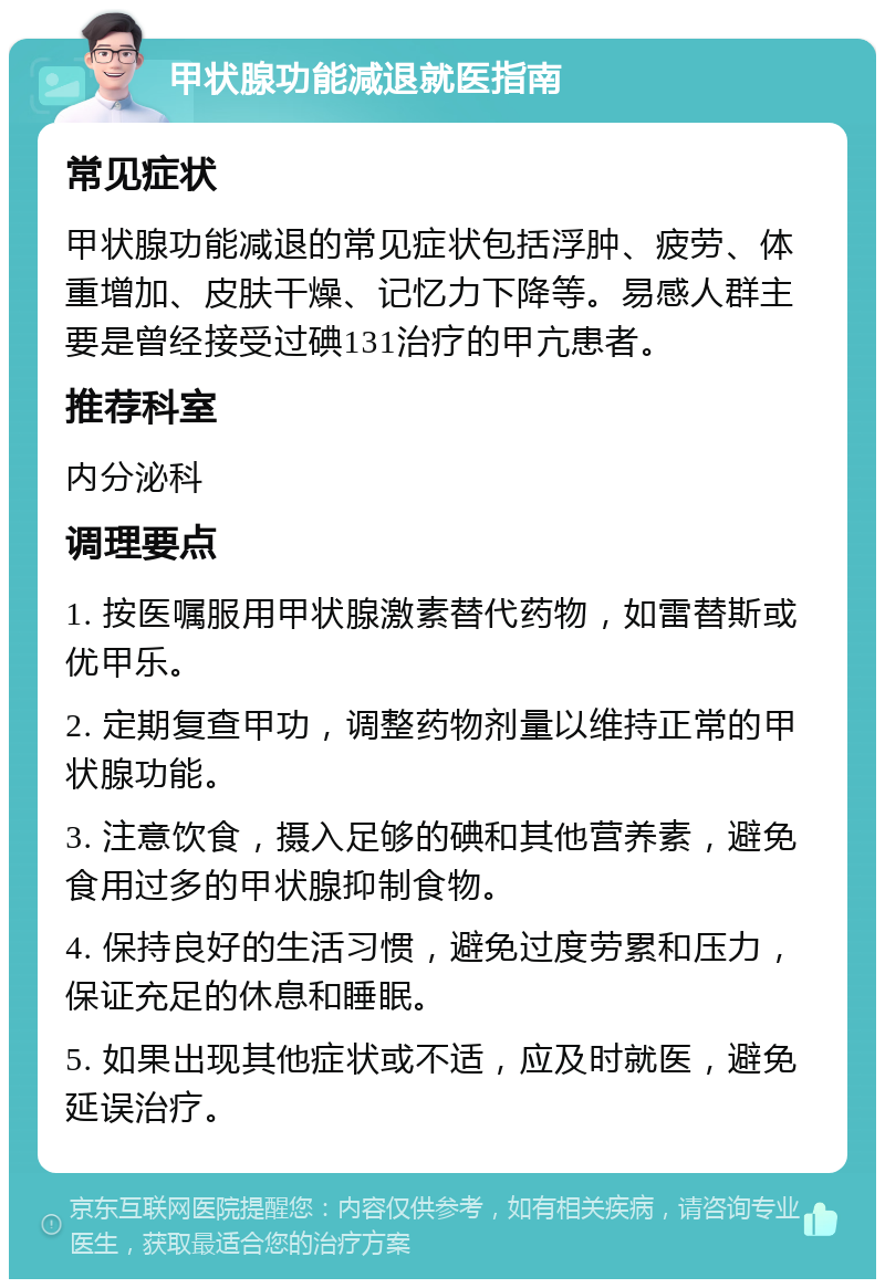 甲状腺功能减退就医指南 常见症状 甲状腺功能减退的常见症状包括浮肿、疲劳、体重增加、皮肤干燥、记忆力下降等。易感人群主要是曾经接受过碘131治疗的甲亢患者。 推荐科室 内分泌科 调理要点 1. 按医嘱服用甲状腺激素替代药物，如雷替斯或优甲乐。 2. 定期复查甲功，调整药物剂量以维持正常的甲状腺功能。 3. 注意饮食，摄入足够的碘和其他营养素，避免食用过多的甲状腺抑制食物。 4. 保持良好的生活习惯，避免过度劳累和压力，保证充足的休息和睡眠。 5. 如果出现其他症状或不适，应及时就医，避免延误治疗。