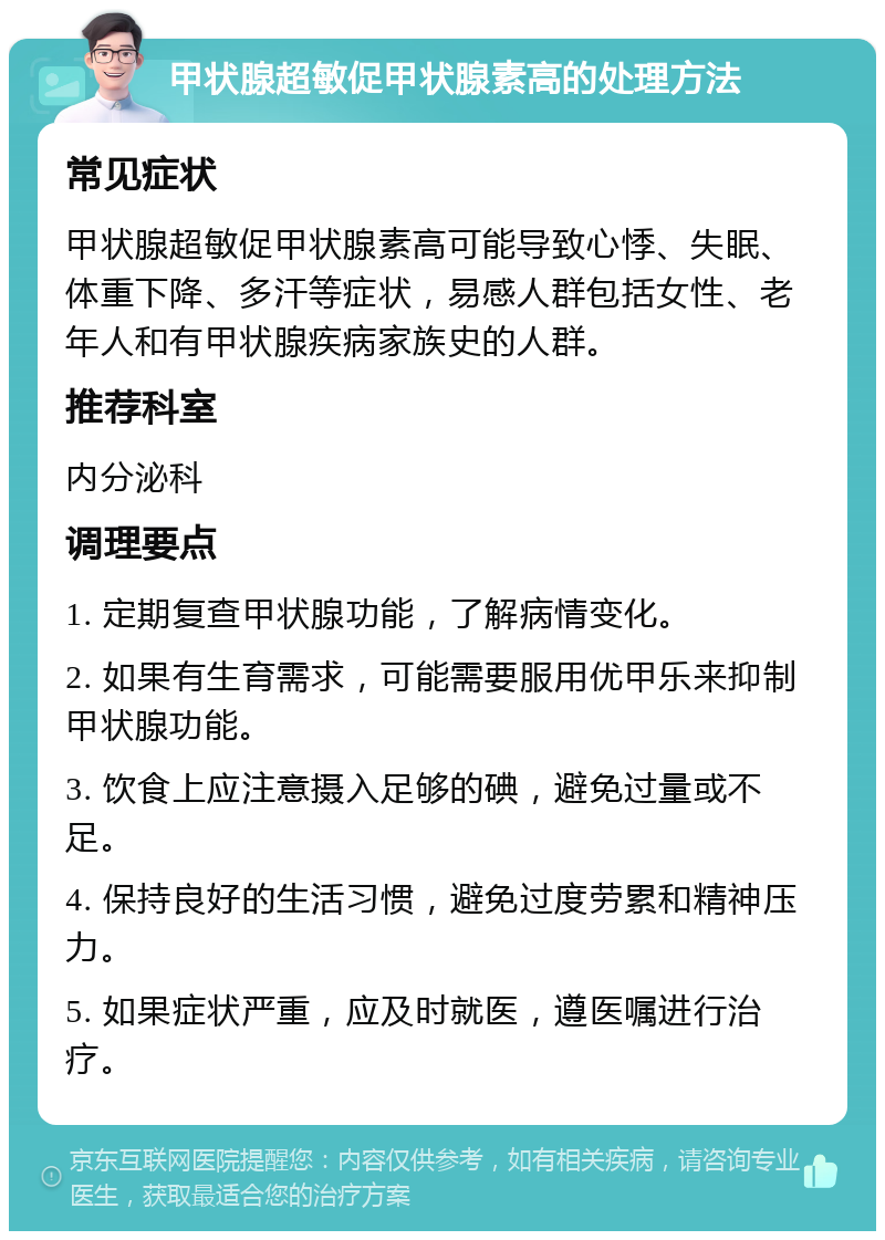 甲状腺超敏促甲状腺素高的处理方法 常见症状 甲状腺超敏促甲状腺素高可能导致心悸、失眠、体重下降、多汗等症状，易感人群包括女性、老年人和有甲状腺疾病家族史的人群。 推荐科室 内分泌科 调理要点 1. 定期复查甲状腺功能，了解病情变化。 2. 如果有生育需求，可能需要服用优甲乐来抑制甲状腺功能。 3. 饮食上应注意摄入足够的碘，避免过量或不足。 4. 保持良好的生活习惯，避免过度劳累和精神压力。 5. 如果症状严重，应及时就医，遵医嘱进行治疗。