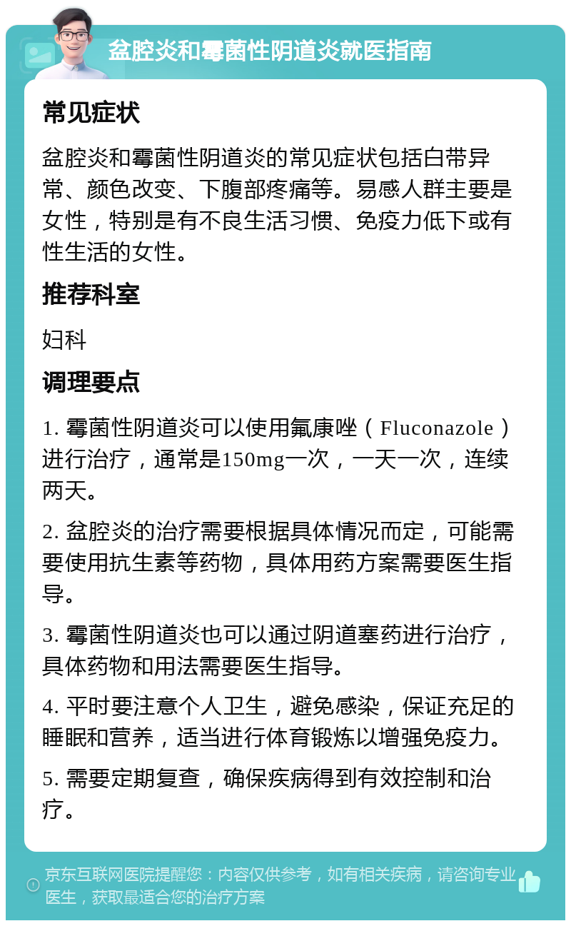 盆腔炎和霉菌性阴道炎就医指南 常见症状 盆腔炎和霉菌性阴道炎的常见症状包括白带异常、颜色改变、下腹部疼痛等。易感人群主要是女性，特别是有不良生活习惯、免疫力低下或有性生活的女性。 推荐科室 妇科 调理要点 1. 霉菌性阴道炎可以使用氟康唑（Fluconazole）进行治疗，通常是150mg一次，一天一次，连续两天。 2. 盆腔炎的治疗需要根据具体情况而定，可能需要使用抗生素等药物，具体用药方案需要医生指导。 3. 霉菌性阴道炎也可以通过阴道塞药进行治疗，具体药物和用法需要医生指导。 4. 平时要注意个人卫生，避免感染，保证充足的睡眠和营养，适当进行体育锻炼以增强免疫力。 5. 需要定期复查，确保疾病得到有效控制和治疗。