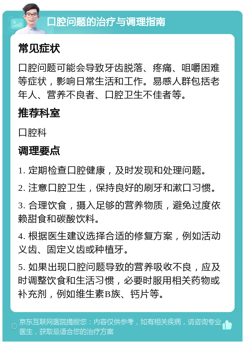 口腔问题的治疗与调理指南 常见症状 口腔问题可能会导致牙齿脱落、疼痛、咀嚼困难等症状，影响日常生活和工作。易感人群包括老年人、营养不良者、口腔卫生不佳者等。 推荐科室 口腔科 调理要点 1. 定期检查口腔健康，及时发现和处理问题。 2. 注意口腔卫生，保持良好的刷牙和漱口习惯。 3. 合理饮食，摄入足够的营养物质，避免过度依赖甜食和碳酸饮料。 4. 根据医生建议选择合适的修复方案，例如活动义齿、固定义齿或种植牙。 5. 如果出现口腔问题导致的营养吸收不良，应及时调整饮食和生活习惯，必要时服用相关药物或补充剂，例如维生素B族、钙片等。