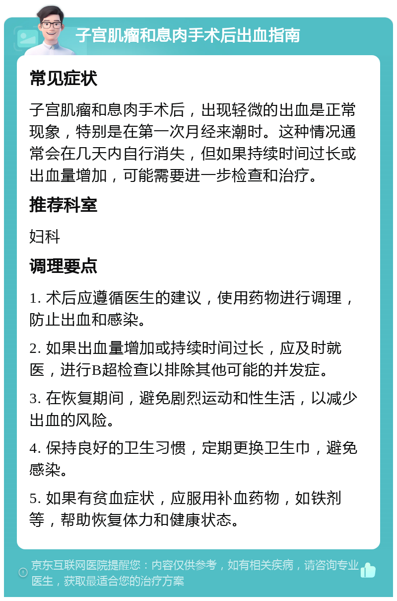 子宫肌瘤和息肉手术后出血指南 常见症状 子宫肌瘤和息肉手术后，出现轻微的出血是正常现象，特别是在第一次月经来潮时。这种情况通常会在几天内自行消失，但如果持续时间过长或出血量增加，可能需要进一步检查和治疗。 推荐科室 妇科 调理要点 1. 术后应遵循医生的建议，使用药物进行调理，防止出血和感染。 2. 如果出血量增加或持续时间过长，应及时就医，进行B超检查以排除其他可能的并发症。 3. 在恢复期间，避免剧烈运动和性生活，以减少出血的风险。 4. 保持良好的卫生习惯，定期更换卫生巾，避免感染。 5. 如果有贫血症状，应服用补血药物，如铁剂等，帮助恢复体力和健康状态。