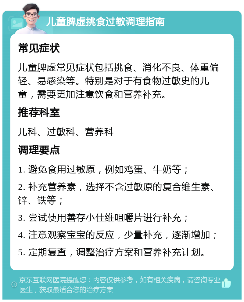 儿童脾虚挑食过敏调理指南 常见症状 儿童脾虚常见症状包括挑食、消化不良、体重偏轻、易感染等。特别是对于有食物过敏史的儿童，需要更加注意饮食和营养补充。 推荐科室 儿科、过敏科、营养科 调理要点 1. 避免食用过敏原，例如鸡蛋、牛奶等； 2. 补充营养素，选择不含过敏原的复合维生素、锌、铁等； 3. 尝试使用善存小佳维咀嚼片进行补充； 4. 注意观察宝宝的反应，少量补充，逐渐增加； 5. 定期复查，调整治疗方案和营养补充计划。