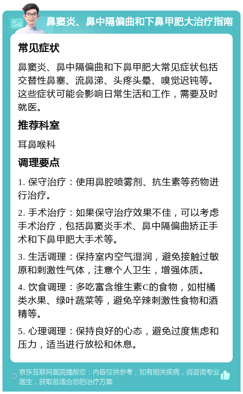 鼻窦炎、鼻中隔偏曲和下鼻甲肥大治疗指南 常见症状 鼻窦炎、鼻中隔偏曲和下鼻甲肥大常见症状包括交替性鼻塞、流鼻涕、头疼头晕、嗅觉迟钝等。这些症状可能会影响日常生活和工作，需要及时就医。 推荐科室 耳鼻喉科 调理要点 1. 保守治疗：使用鼻腔喷雾剂、抗生素等药物进行治疗。 2. 手术治疗：如果保守治疗效果不佳，可以考虑手术治疗，包括鼻窦炎手术、鼻中隔偏曲矫正手术和下鼻甲肥大手术等。 3. 生活调理：保持室内空气湿润，避免接触过敏原和刺激性气体，注意个人卫生，增强体质。 4. 饮食调理：多吃富含维生素C的食物，如柑橘类水果、绿叶蔬菜等，避免辛辣刺激性食物和酒精等。 5. 心理调理：保持良好的心态，避免过度焦虑和压力，适当进行放松和休息。