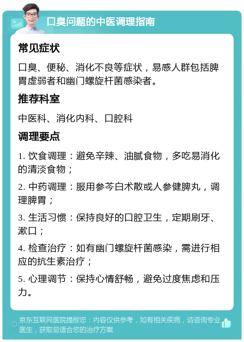 口臭问题的中医调理指南 常见症状 口臭、便秘、消化不良等症状，易感人群包括脾胃虚弱者和幽门螺旋杆菌感染者。 推荐科室 中医科、消化内科、口腔科 调理要点 1. 饮食调理：避免辛辣、油腻食物，多吃易消化的清淡食物； 2. 中药调理：服用参芩白术散或人参健脾丸，调理脾胃； 3. 生活习惯：保持良好的口腔卫生，定期刷牙、漱口； 4. 检查治疗：如有幽门螺旋杆菌感染，需进行相应的抗生素治疗； 5. 心理调节：保持心情舒畅，避免过度焦虑和压力。