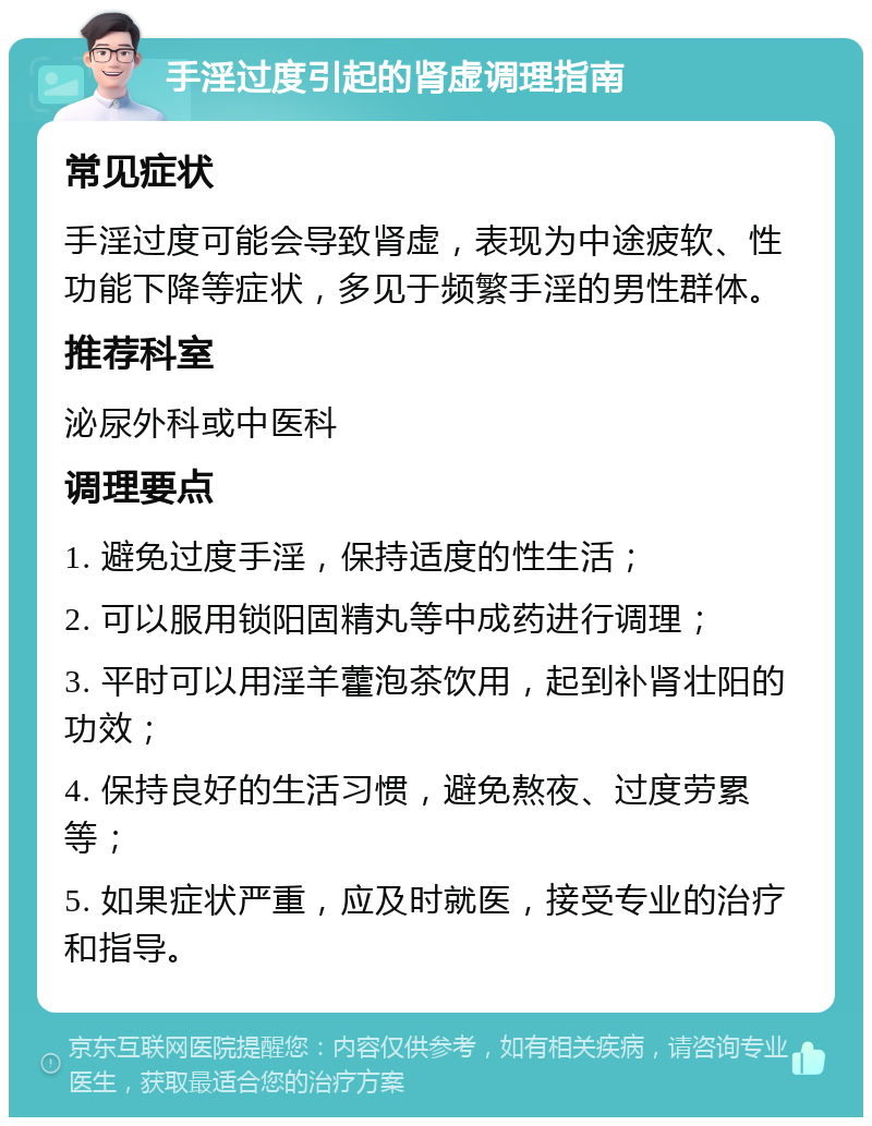 手淫过度引起的肾虚调理指南 常见症状 手淫过度可能会导致肾虚，表现为中途疲软、性功能下降等症状，多见于频繁手淫的男性群体。 推荐科室 泌尿外科或中医科 调理要点 1. 避免过度手淫，保持适度的性生活； 2. 可以服用锁阳固精丸等中成药进行调理； 3. 平时可以用淫羊藿泡茶饮用，起到补肾壮阳的功效； 4. 保持良好的生活习惯，避免熬夜、过度劳累等； 5. 如果症状严重，应及时就医，接受专业的治疗和指导。