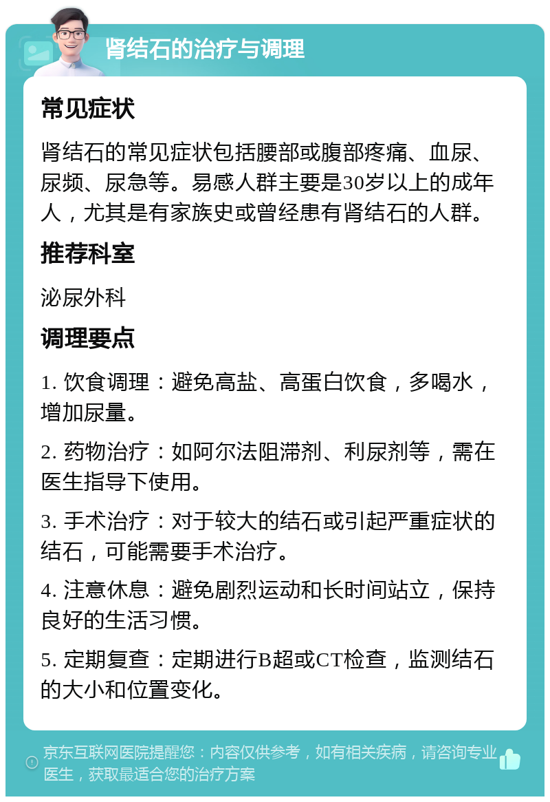 肾结石的治疗与调理 常见症状 肾结石的常见症状包括腰部或腹部疼痛、血尿、尿频、尿急等。易感人群主要是30岁以上的成年人，尤其是有家族史或曾经患有肾结石的人群。 推荐科室 泌尿外科 调理要点 1. 饮食调理：避免高盐、高蛋白饮食，多喝水，增加尿量。 2. 药物治疗：如阿尔法阻滞剂、利尿剂等，需在医生指导下使用。 3. 手术治疗：对于较大的结石或引起严重症状的结石，可能需要手术治疗。 4. 注意休息：避免剧烈运动和长时间站立，保持良好的生活习惯。 5. 定期复查：定期进行B超或CT检查，监测结石的大小和位置变化。