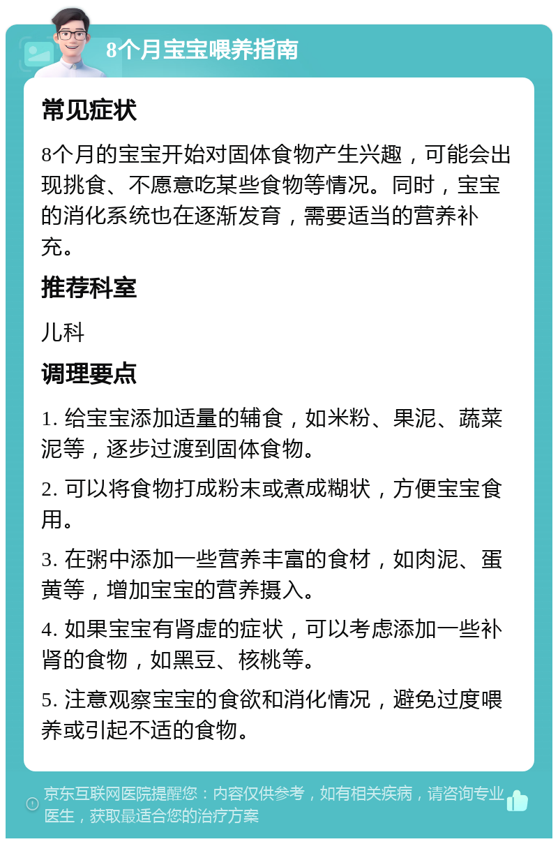 8个月宝宝喂养指南 常见症状 8个月的宝宝开始对固体食物产生兴趣，可能会出现挑食、不愿意吃某些食物等情况。同时，宝宝的消化系统也在逐渐发育，需要适当的营养补充。 推荐科室 儿科 调理要点 1. 给宝宝添加适量的辅食，如米粉、果泥、蔬菜泥等，逐步过渡到固体食物。 2. 可以将食物打成粉末或煮成糊状，方便宝宝食用。 3. 在粥中添加一些营养丰富的食材，如肉泥、蛋黄等，增加宝宝的营养摄入。 4. 如果宝宝有肾虚的症状，可以考虑添加一些补肾的食物，如黑豆、核桃等。 5. 注意观察宝宝的食欲和消化情况，避免过度喂养或引起不适的食物。