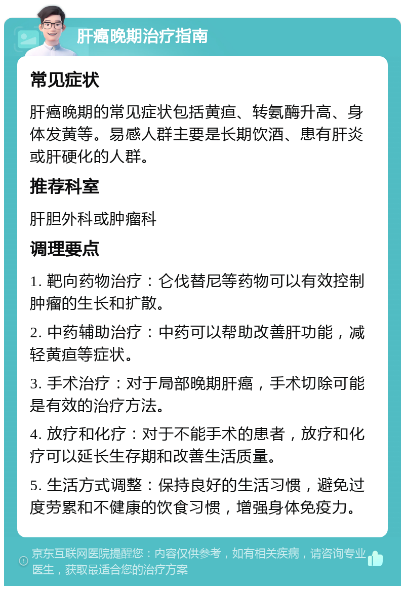 肝癌晚期治疗指南 常见症状 肝癌晚期的常见症状包括黄疸、转氨酶升高、身体发黄等。易感人群主要是长期饮酒、患有肝炎或肝硬化的人群。 推荐科室 肝胆外科或肿瘤科 调理要点 1. 靶向药物治疗：仑伐替尼等药物可以有效控制肿瘤的生长和扩散。 2. 中药辅助治疗：中药可以帮助改善肝功能，减轻黄疸等症状。 3. 手术治疗：对于局部晚期肝癌，手术切除可能是有效的治疗方法。 4. 放疗和化疗：对于不能手术的患者，放疗和化疗可以延长生存期和改善生活质量。 5. 生活方式调整：保持良好的生活习惯，避免过度劳累和不健康的饮食习惯，增强身体免疫力。