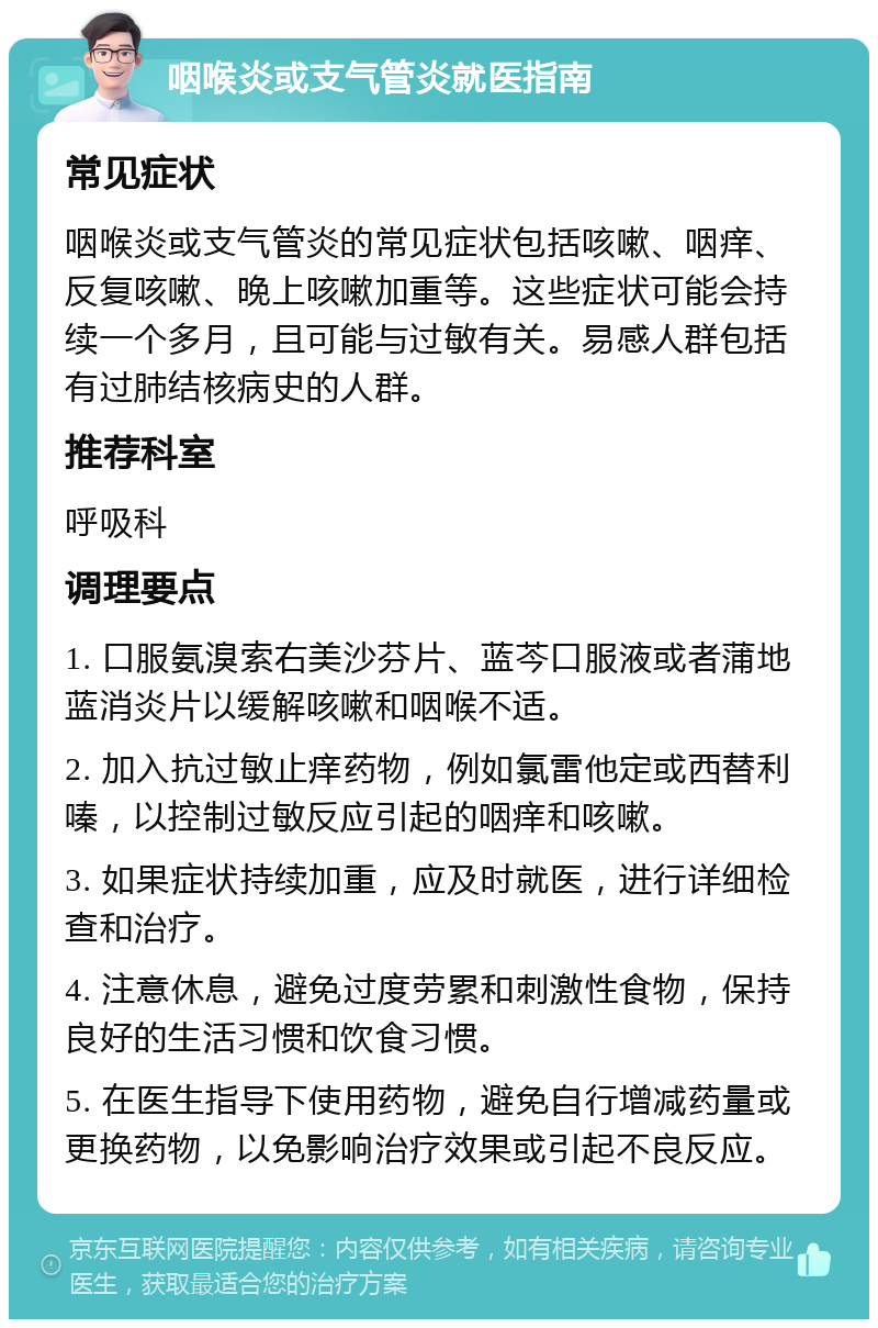 咽喉炎或支气管炎就医指南 常见症状 咽喉炎或支气管炎的常见症状包括咳嗽、咽痒、反复咳嗽、晚上咳嗽加重等。这些症状可能会持续一个多月，且可能与过敏有关。易感人群包括有过肺结核病史的人群。 推荐科室 呼吸科 调理要点 1. 口服氨溴索右美沙芬片、蓝芩口服液或者蒲地蓝消炎片以缓解咳嗽和咽喉不适。 2. 加入抗过敏止痒药物，例如氯雷他定或西替利嗪，以控制过敏反应引起的咽痒和咳嗽。 3. 如果症状持续加重，应及时就医，进行详细检查和治疗。 4. 注意休息，避免过度劳累和刺激性食物，保持良好的生活习惯和饮食习惯。 5. 在医生指导下使用药物，避免自行增减药量或更换药物，以免影响治疗效果或引起不良反应。