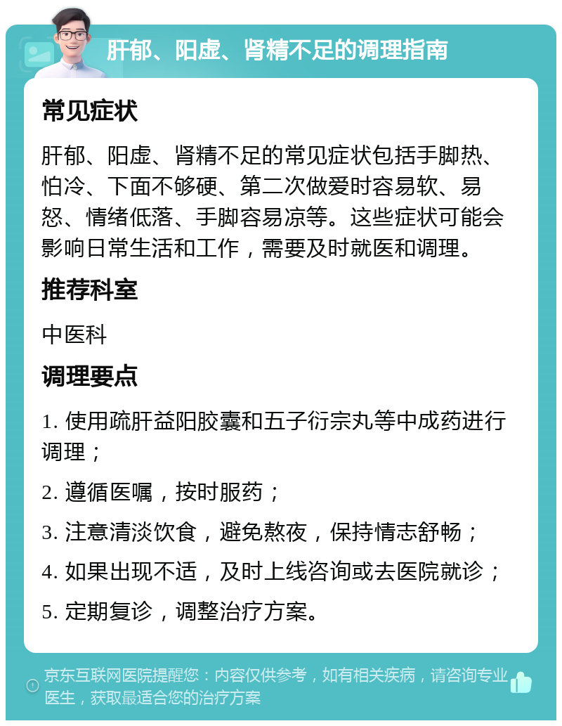 肝郁、阳虚、肾精不足的调理指南 常见症状 肝郁、阳虚、肾精不足的常见症状包括手脚热、怕冷、下面不够硬、第二次做爱时容易软、易怒、情绪低落、手脚容易凉等。这些症状可能会影响日常生活和工作，需要及时就医和调理。 推荐科室 中医科 调理要点 1. 使用疏肝益阳胶囊和五子衍宗丸等中成药进行调理； 2. 遵循医嘱，按时服药； 3. 注意清淡饮食，避免熬夜，保持情志舒畅； 4. 如果出现不适，及时上线咨询或去医院就诊； 5. 定期复诊，调整治疗方案。