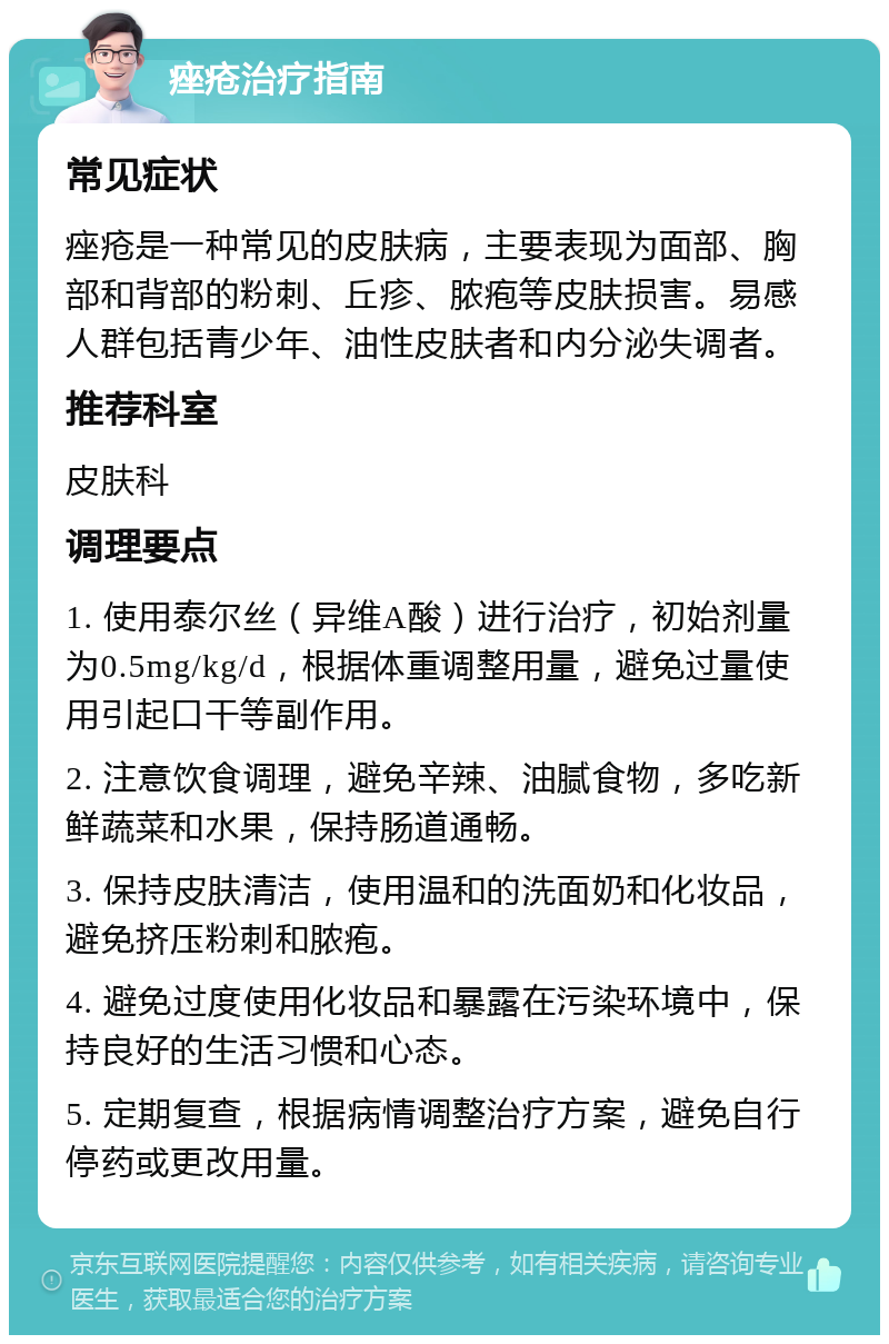 痤疮治疗指南 常见症状 痤疮是一种常见的皮肤病，主要表现为面部、胸部和背部的粉刺、丘疹、脓疱等皮肤损害。易感人群包括青少年、油性皮肤者和内分泌失调者。 推荐科室 皮肤科 调理要点 1. 使用泰尔丝（异维A酸）进行治疗，初始剂量为0.5mg/kg/d，根据体重调整用量，避免过量使用引起口干等副作用。 2. 注意饮食调理，避免辛辣、油腻食物，多吃新鲜蔬菜和水果，保持肠道通畅。 3. 保持皮肤清洁，使用温和的洗面奶和化妆品，避免挤压粉刺和脓疱。 4. 避免过度使用化妆品和暴露在污染环境中，保持良好的生活习惯和心态。 5. 定期复查，根据病情调整治疗方案，避免自行停药或更改用量。