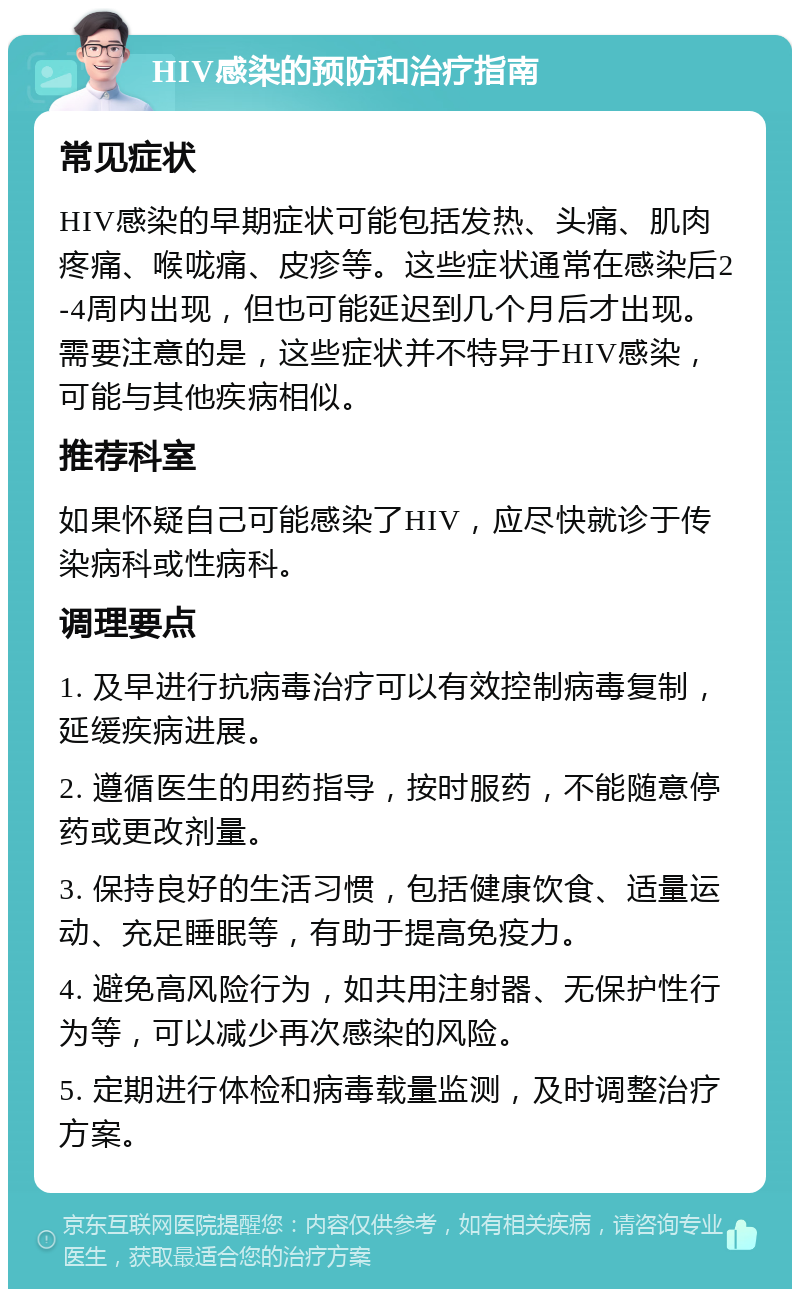 HIV感染的预防和治疗指南 常见症状 HIV感染的早期症状可能包括发热、头痛、肌肉疼痛、喉咙痛、皮疹等。这些症状通常在感染后2-4周内出现，但也可能延迟到几个月后才出现。需要注意的是，这些症状并不特异于HIV感染，可能与其他疾病相似。 推荐科室 如果怀疑自己可能感染了HIV，应尽快就诊于传染病科或性病科。 调理要点 1. 及早进行抗病毒治疗可以有效控制病毒复制，延缓疾病进展。 2. 遵循医生的用药指导，按时服药，不能随意停药或更改剂量。 3. 保持良好的生活习惯，包括健康饮食、适量运动、充足睡眠等，有助于提高免疫力。 4. 避免高风险行为，如共用注射器、无保护性行为等，可以减少再次感染的风险。 5. 定期进行体检和病毒载量监测，及时调整治疗方案。