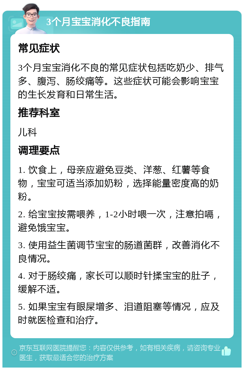 3个月宝宝消化不良指南 常见症状 3个月宝宝消化不良的常见症状包括吃奶少、排气多、腹泻、肠绞痛等。这些症状可能会影响宝宝的生长发育和日常生活。 推荐科室 儿科 调理要点 1. 饮食上，母亲应避免豆类、洋葱、红薯等食物，宝宝可适当添加奶粉，选择能量密度高的奶粉。 2. 给宝宝按需喂养，1-2小时喂一次，注意拍嗝，避免饿宝宝。 3. 使用益生菌调节宝宝的肠道菌群，改善消化不良情况。 4. 对于肠绞痛，家长可以顺时针揉宝宝的肚子，缓解不适。 5. 如果宝宝有眼屎增多、泪道阻塞等情况，应及时就医检查和治疗。