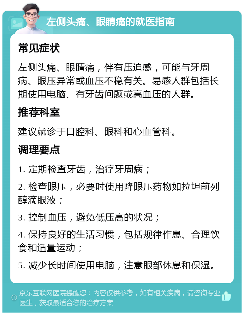 左侧头痛、眼睛痛的就医指南 常见症状 左侧头痛、眼睛痛，伴有压迫感，可能与牙周病、眼压异常或血压不稳有关。易感人群包括长期使用电脑、有牙齿问题或高血压的人群。 推荐科室 建议就诊于口腔科、眼科和心血管科。 调理要点 1. 定期检查牙齿，治疗牙周病； 2. 检查眼压，必要时使用降眼压药物如拉坦前列醇滴眼液； 3. 控制血压，避免低压高的状况； 4. 保持良好的生活习惯，包括规律作息、合理饮食和适量运动； 5. 减少长时间使用电脑，注意眼部休息和保湿。