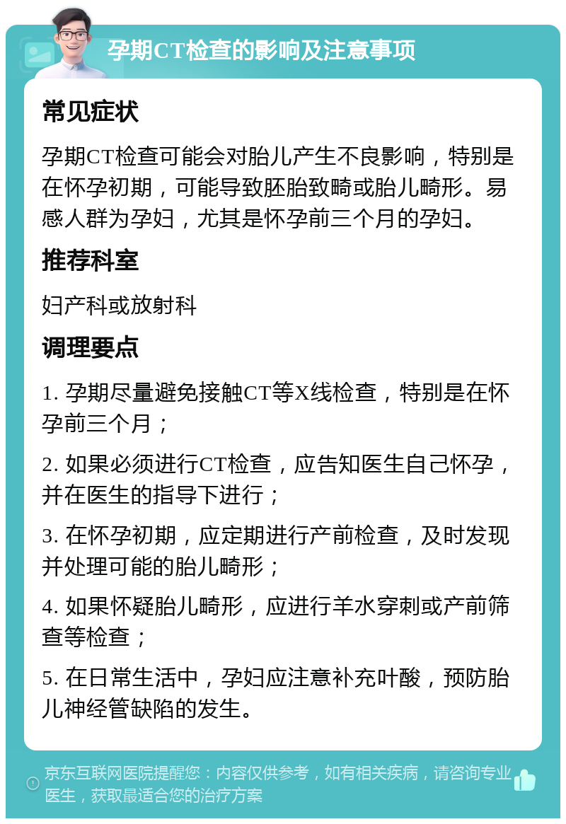 孕期CT检查的影响及注意事项 常见症状 孕期CT检查可能会对胎儿产生不良影响，特别是在怀孕初期，可能导致胚胎致畸或胎儿畸形。易感人群为孕妇，尤其是怀孕前三个月的孕妇。 推荐科室 妇产科或放射科 调理要点 1. 孕期尽量避免接触CT等X线检查，特别是在怀孕前三个月； 2. 如果必须进行CT检查，应告知医生自己怀孕，并在医生的指导下进行； 3. 在怀孕初期，应定期进行产前检查，及时发现并处理可能的胎儿畸形； 4. 如果怀疑胎儿畸形，应进行羊水穿刺或产前筛查等检查； 5. 在日常生活中，孕妇应注意补充叶酸，预防胎儿神经管缺陷的发生。