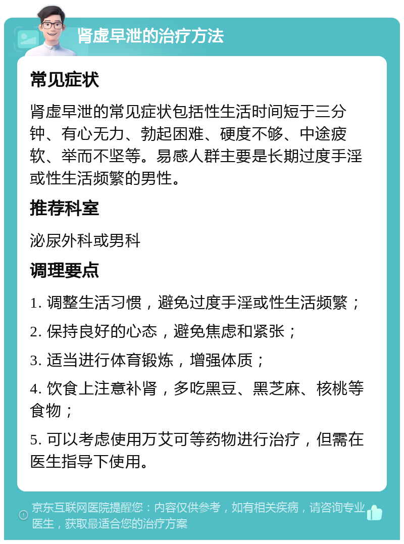 肾虚早泄的治疗方法 常见症状 肾虚早泄的常见症状包括性生活时间短于三分钟、有心无力、勃起困难、硬度不够、中途疲软、举而不坚等。易感人群主要是长期过度手淫或性生活频繁的男性。 推荐科室 泌尿外科或男科 调理要点 1. 调整生活习惯，避免过度手淫或性生活频繁； 2. 保持良好的心态，避免焦虑和紧张； 3. 适当进行体育锻炼，增强体质； 4. 饮食上注意补肾，多吃黑豆、黑芝麻、核桃等食物； 5. 可以考虑使用万艾可等药物进行治疗，但需在医生指导下使用。