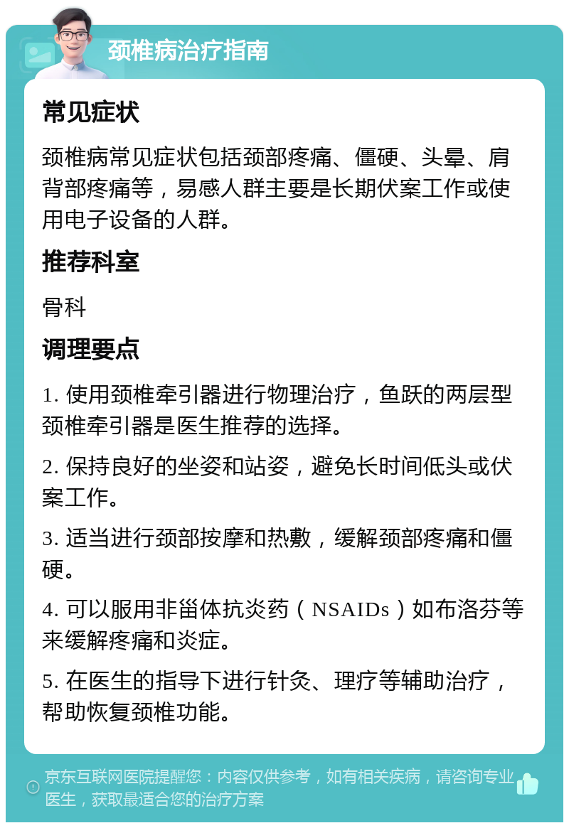 颈椎病治疗指南 常见症状 颈椎病常见症状包括颈部疼痛、僵硬、头晕、肩背部疼痛等，易感人群主要是长期伏案工作或使用电子设备的人群。 推荐科室 骨科 调理要点 1. 使用颈椎牵引器进行物理治疗，鱼跃的两层型颈椎牵引器是医生推荐的选择。 2. 保持良好的坐姿和站姿，避免长时间低头或伏案工作。 3. 适当进行颈部按摩和热敷，缓解颈部疼痛和僵硬。 4. 可以服用非甾体抗炎药（NSAIDs）如布洛芬等来缓解疼痛和炎症。 5. 在医生的指导下进行针灸、理疗等辅助治疗，帮助恢复颈椎功能。