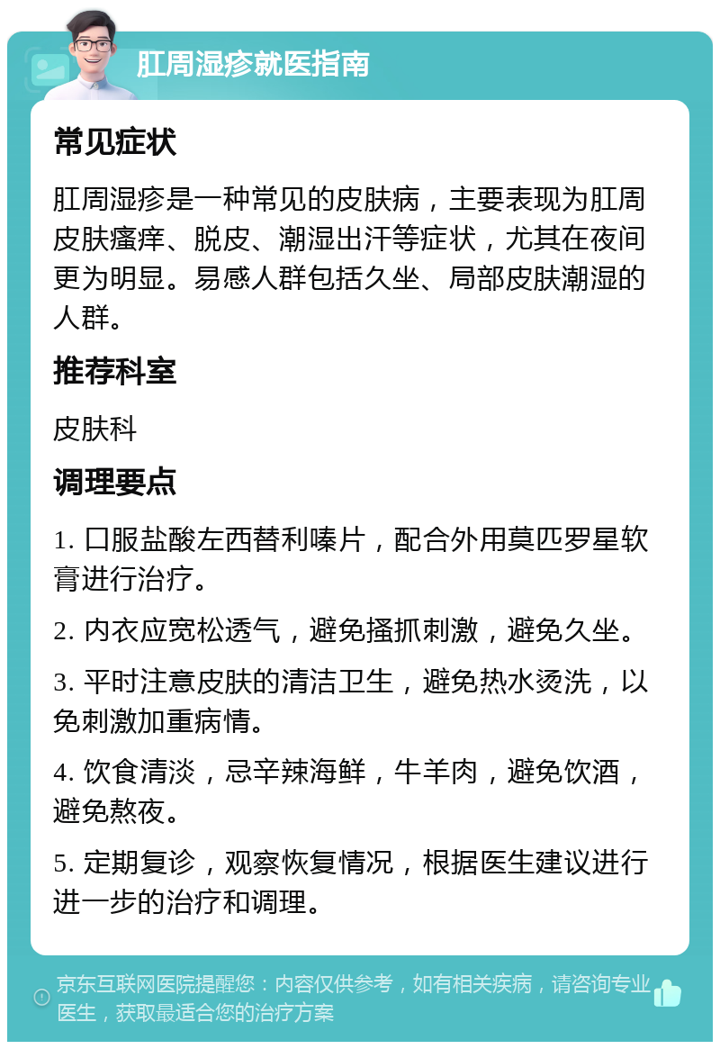 肛周湿疹就医指南 常见症状 肛周湿疹是一种常见的皮肤病，主要表现为肛周皮肤瘙痒、脱皮、潮湿出汗等症状，尤其在夜间更为明显。易感人群包括久坐、局部皮肤潮湿的人群。 推荐科室 皮肤科 调理要点 1. 口服盐酸左西替利嗪片，配合外用莫匹罗星软膏进行治疗。 2. 内衣应宽松透气，避免搔抓刺激，避免久坐。 3. 平时注意皮肤的清洁卫生，避免热水烫洗，以免刺激加重病情。 4. 饮食清淡，忌辛辣海鲜，牛羊肉，避免饮酒，避免熬夜。 5. 定期复诊，观察恢复情况，根据医生建议进行进一步的治疗和调理。