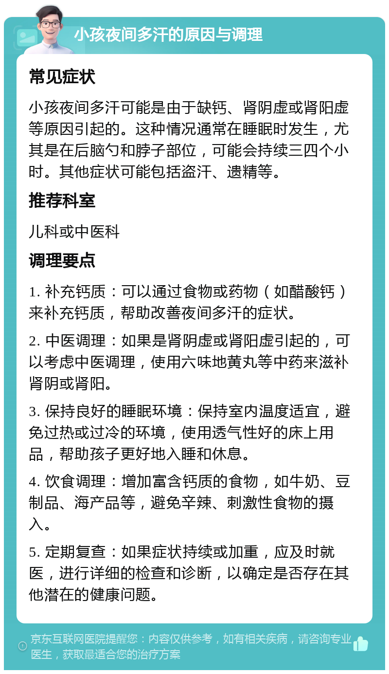 小孩夜间多汗的原因与调理 常见症状 小孩夜间多汗可能是由于缺钙、肾阴虚或肾阳虚等原因引起的。这种情况通常在睡眠时发生，尤其是在后脑勺和脖子部位，可能会持续三四个小时。其他症状可能包括盗汗、遗精等。 推荐科室 儿科或中医科 调理要点 1. 补充钙质：可以通过食物或药物（如醋酸钙）来补充钙质，帮助改善夜间多汗的症状。 2. 中医调理：如果是肾阴虚或肾阳虚引起的，可以考虑中医调理，使用六味地黄丸等中药来滋补肾阴或肾阳。 3. 保持良好的睡眠环境：保持室内温度适宜，避免过热或过冷的环境，使用透气性好的床上用品，帮助孩子更好地入睡和休息。 4. 饮食调理：增加富含钙质的食物，如牛奶、豆制品、海产品等，避免辛辣、刺激性食物的摄入。 5. 定期复查：如果症状持续或加重，应及时就医，进行详细的检查和诊断，以确定是否存在其他潜在的健康问题。