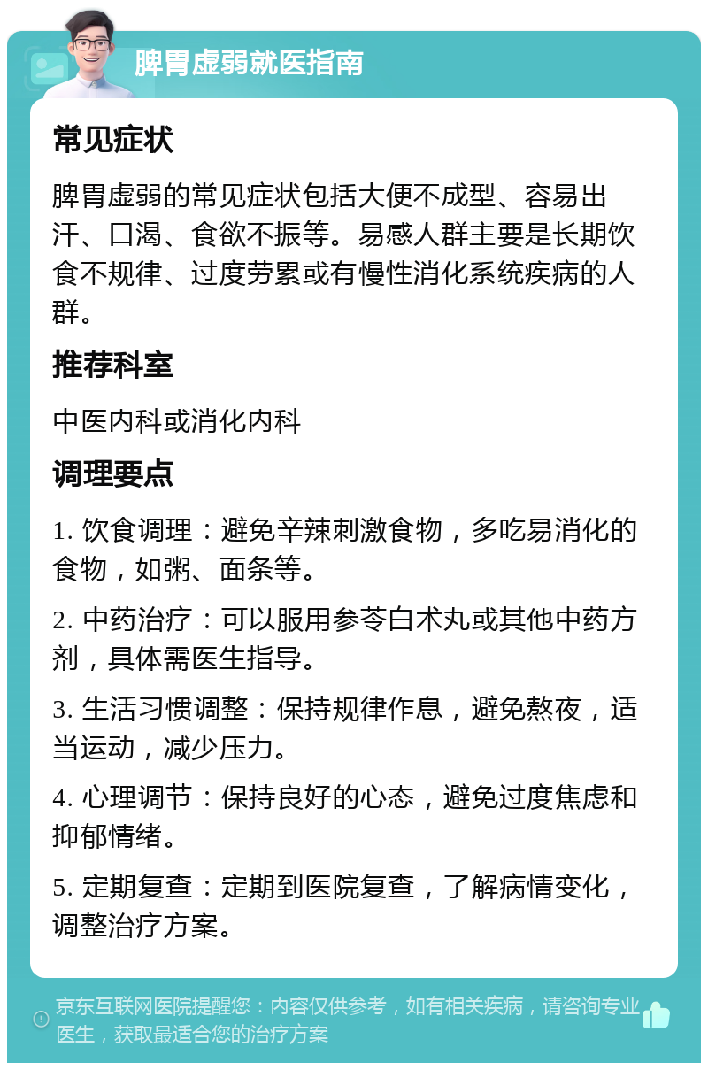 脾胃虚弱就医指南 常见症状 脾胃虚弱的常见症状包括大便不成型、容易出汗、口渴、食欲不振等。易感人群主要是长期饮食不规律、过度劳累或有慢性消化系统疾病的人群。 推荐科室 中医内科或消化内科 调理要点 1. 饮食调理：避免辛辣刺激食物，多吃易消化的食物，如粥、面条等。 2. 中药治疗：可以服用参苓白术丸或其他中药方剂，具体需医生指导。 3. 生活习惯调整：保持规律作息，避免熬夜，适当运动，减少压力。 4. 心理调节：保持良好的心态，避免过度焦虑和抑郁情绪。 5. 定期复查：定期到医院复查，了解病情变化，调整治疗方案。