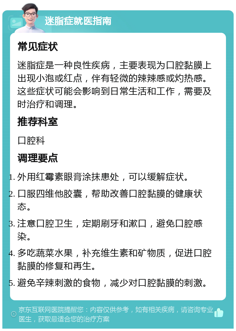 迷脂症就医指南 常见症状 迷脂症是一种良性疾病，主要表现为口腔黏膜上出现小泡或红点，伴有轻微的辣辣感或灼热感。这些症状可能会影响到日常生活和工作，需要及时治疗和调理。 推荐科室 口腔科 调理要点 外用红霉素眼膏涂抹患处，可以缓解症状。 口服四维他胶囊，帮助改善口腔黏膜的健康状态。 注意口腔卫生，定期刷牙和漱口，避免口腔感染。 多吃蔬菜水果，补充维生素和矿物质，促进口腔黏膜的修复和再生。 避免辛辣刺激的食物，减少对口腔黏膜的刺激。