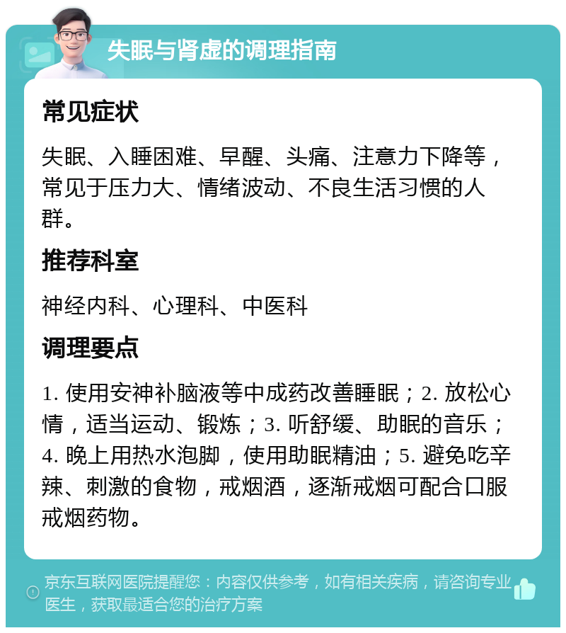 失眠与肾虚的调理指南 常见症状 失眠、入睡困难、早醒、头痛、注意力下降等，常见于压力大、情绪波动、不良生活习惯的人群。 推荐科室 神经内科、心理科、中医科 调理要点 1. 使用安神补脑液等中成药改善睡眠；2. 放松心情，适当运动、锻炼；3. 听舒缓、助眠的音乐；4. 晚上用热水泡脚，使用助眠精油；5. 避免吃辛辣、刺激的食物，戒烟酒，逐渐戒烟可配合口服戒烟药物。