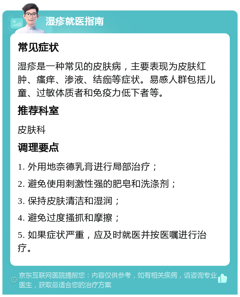 湿疹就医指南 常见症状 湿疹是一种常见的皮肤病，主要表现为皮肤红肿、瘙痒、渗液、结痂等症状。易感人群包括儿童、过敏体质者和免疫力低下者等。 推荐科室 皮肤科 调理要点 1. 外用地奈德乳膏进行局部治疗； 2. 避免使用刺激性强的肥皂和洗涤剂； 3. 保持皮肤清洁和湿润； 4. 避免过度搔抓和摩擦； 5. 如果症状严重，应及时就医并按医嘱进行治疗。