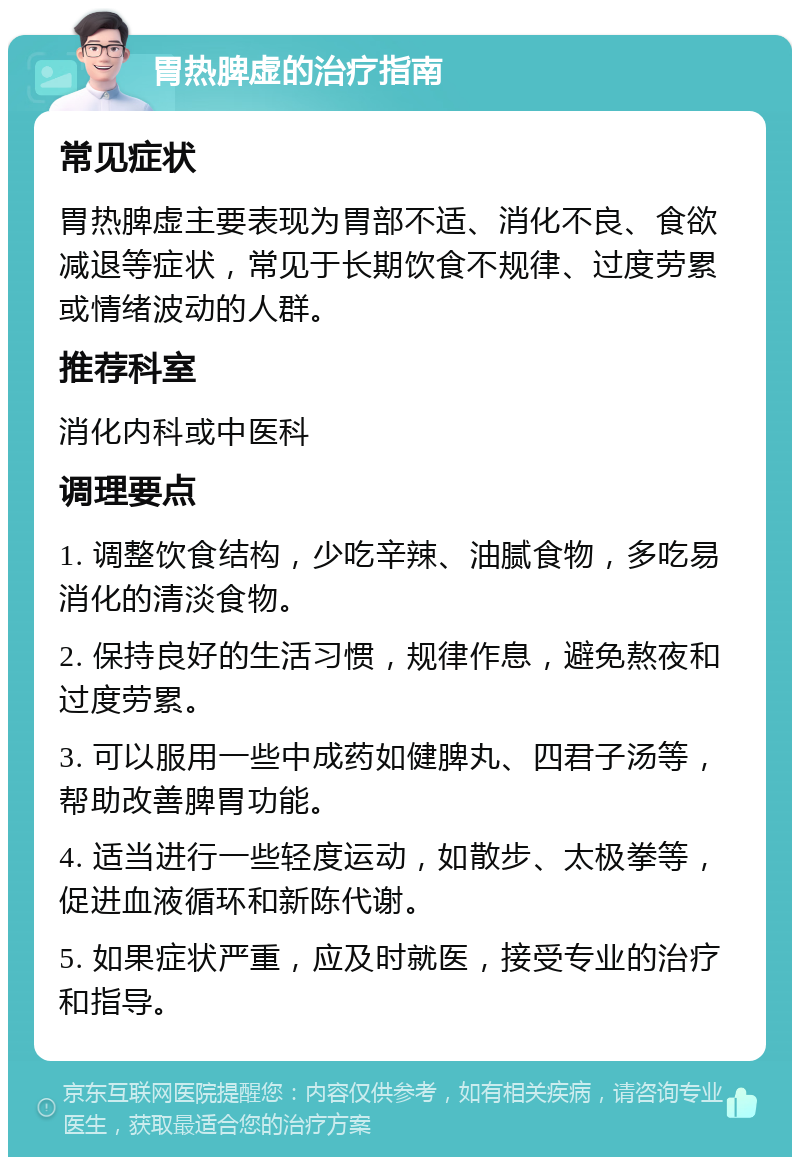 胃热脾虚的治疗指南 常见症状 胃热脾虚主要表现为胃部不适、消化不良、食欲减退等症状，常见于长期饮食不规律、过度劳累或情绪波动的人群。 推荐科室 消化内科或中医科 调理要点 1. 调整饮食结构，少吃辛辣、油腻食物，多吃易消化的清淡食物。 2. 保持良好的生活习惯，规律作息，避免熬夜和过度劳累。 3. 可以服用一些中成药如健脾丸、四君子汤等，帮助改善脾胃功能。 4. 适当进行一些轻度运动，如散步、太极拳等，促进血液循环和新陈代谢。 5. 如果症状严重，应及时就医，接受专业的治疗和指导。