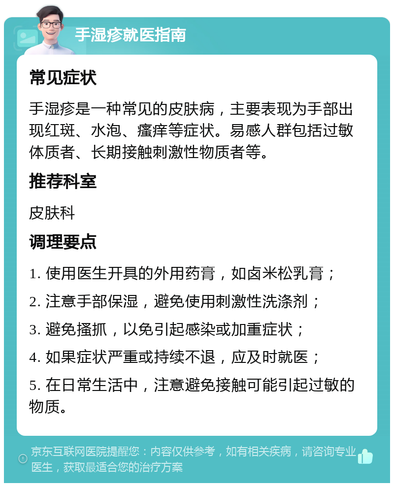 手湿疹就医指南 常见症状 手湿疹是一种常见的皮肤病，主要表现为手部出现红斑、水泡、瘙痒等症状。易感人群包括过敏体质者、长期接触刺激性物质者等。 推荐科室 皮肤科 调理要点 1. 使用医生开具的外用药膏，如卤米松乳膏； 2. 注意手部保湿，避免使用刺激性洗涤剂； 3. 避免搔抓，以免引起感染或加重症状； 4. 如果症状严重或持续不退，应及时就医； 5. 在日常生活中，注意避免接触可能引起过敏的物质。