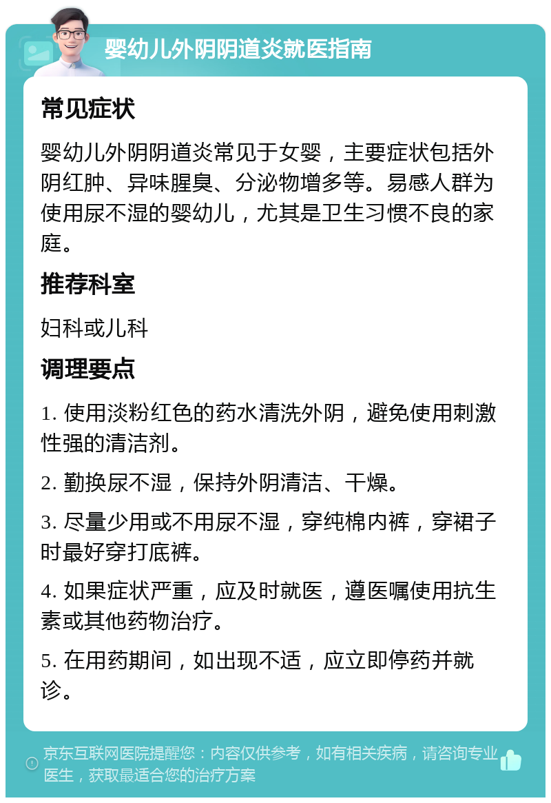 婴幼儿外阴阴道炎就医指南 常见症状 婴幼儿外阴阴道炎常见于女婴，主要症状包括外阴红肿、异味腥臭、分泌物增多等。易感人群为使用尿不湿的婴幼儿，尤其是卫生习惯不良的家庭。 推荐科室 妇科或儿科 调理要点 1. 使用淡粉红色的药水清洗外阴，避免使用刺激性强的清洁剂。 2. 勤换尿不湿，保持外阴清洁、干燥。 3. 尽量少用或不用尿不湿，穿纯棉内裤，穿裙子时最好穿打底裤。 4. 如果症状严重，应及时就医，遵医嘱使用抗生素或其他药物治疗。 5. 在用药期间，如出现不适，应立即停药并就诊。