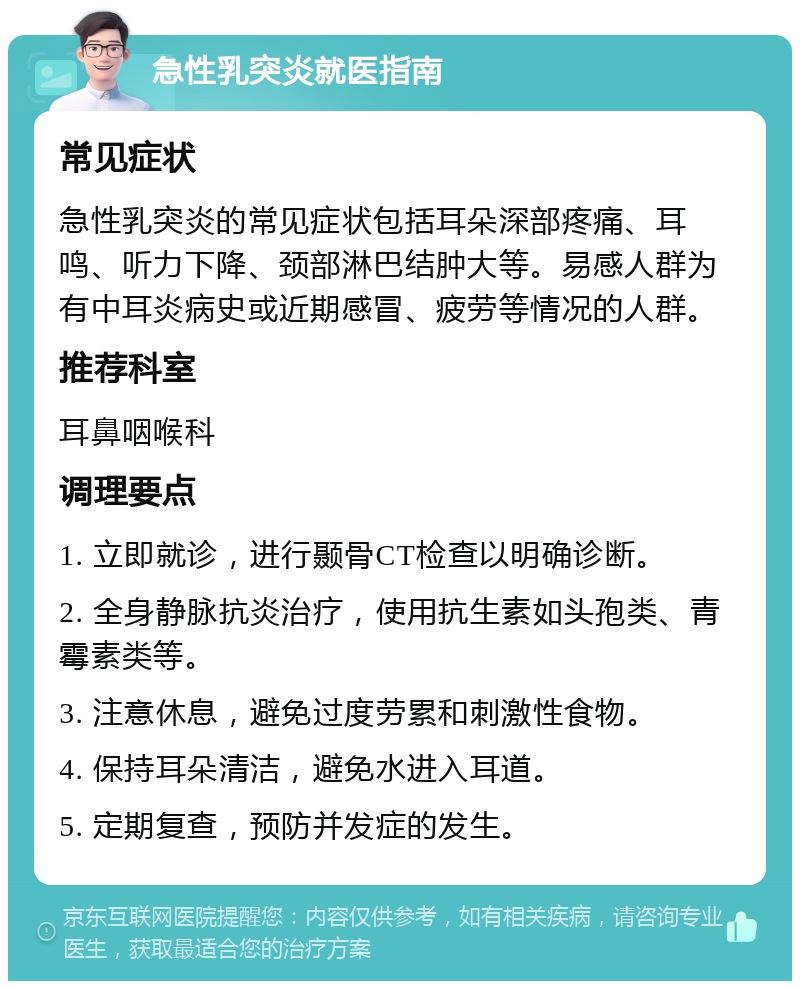 急性乳突炎就医指南 常见症状 急性乳突炎的常见症状包括耳朵深部疼痛、耳鸣、听力下降、颈部淋巴结肿大等。易感人群为有中耳炎病史或近期感冒、疲劳等情况的人群。 推荐科室 耳鼻咽喉科 调理要点 1. 立即就诊，进行颞骨CT检查以明确诊断。 2. 全身静脉抗炎治疗，使用抗生素如头孢类、青霉素类等。 3. 注意休息，避免过度劳累和刺激性食物。 4. 保持耳朵清洁，避免水进入耳道。 5. 定期复查，预防并发症的发生。