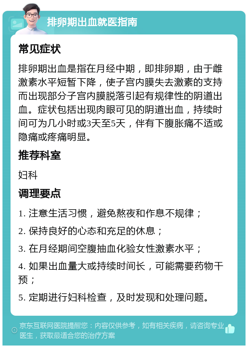 排卵期出血就医指南 常见症状 排卵期出血是指在月经中期，即排卵期，由于雌激素水平短暂下降，使子宫内膜失去激素的支持而出现部分子宫内膜脱落引起有规律性的阴道出血。症状包括出现肉眼可见的阴道出血，持续时间可为几小时或3天至5天，伴有下腹胀痛不适或隐痛或疼痛明显。 推荐科室 妇科 调理要点 1. 注意生活习惯，避免熬夜和作息不规律； 2. 保持良好的心态和充足的休息； 3. 在月经期间空腹抽血化验女性激素水平； 4. 如果出血量大或持续时间长，可能需要药物干预； 5. 定期进行妇科检查，及时发现和处理问题。