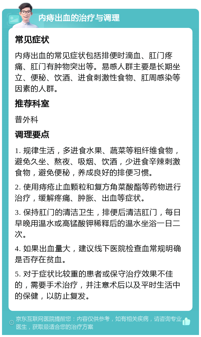 内痔出血的治疗与调理 常见症状 内痔出血的常见症状包括排便时滴血、肛门疼痛、肛门有肿物突出等。易感人群主要是长期坐立、便秘、饮酒、进食刺激性食物、肛周感染等因素的人群。 推荐科室 普外科 调理要点 1. 规律生活，多进食水果、蔬菜等粗纤维食物，避免久坐、熬夜、吸烟、饮酒，少进食辛辣刺激食物，避免便秘，养成良好的排便习惯。 2. 使用痔疮止血颗粒和复方角菜酸酯等药物进行治疗，缓解疼痛、肿胀、出血等症状。 3. 保持肛门的清洁卫生，排便后清洁肛门，每日早晚用温水或高锰酸钾稀释后的温水坐浴一日二次。 4. 如果出血量大，建议线下医院检查血常规明确是否存在贫血。 5. 对于症状比较重的患者或保守治疗效果不佳的，需要手术治疗，并注意术后以及平时生活中的保健，以防止复发。