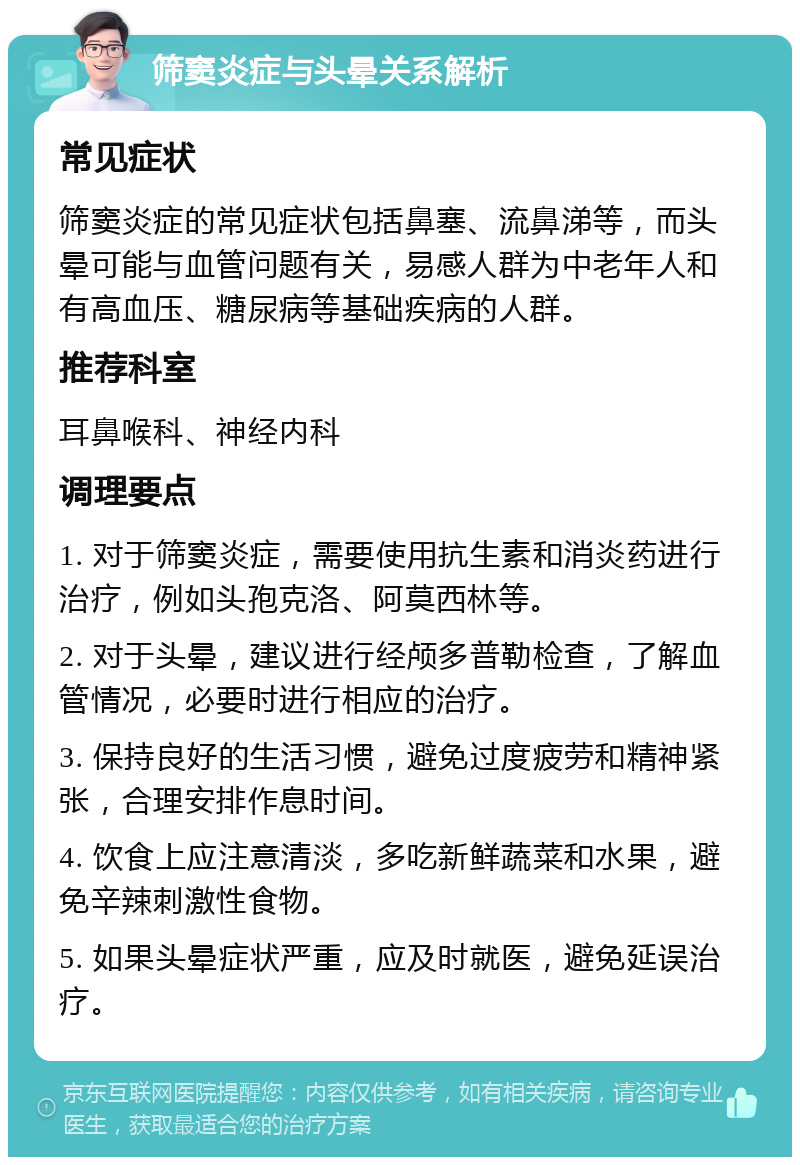 筛窦炎症与头晕关系解析 常见症状 筛窦炎症的常见症状包括鼻塞、流鼻涕等，而头晕可能与血管问题有关，易感人群为中老年人和有高血压、糖尿病等基础疾病的人群。 推荐科室 耳鼻喉科、神经内科 调理要点 1. 对于筛窦炎症，需要使用抗生素和消炎药进行治疗，例如头孢克洛、阿莫西林等。 2. 对于头晕，建议进行经颅多普勒检查，了解血管情况，必要时进行相应的治疗。 3. 保持良好的生活习惯，避免过度疲劳和精神紧张，合理安排作息时间。 4. 饮食上应注意清淡，多吃新鲜蔬菜和水果，避免辛辣刺激性食物。 5. 如果头晕症状严重，应及时就医，避免延误治疗。