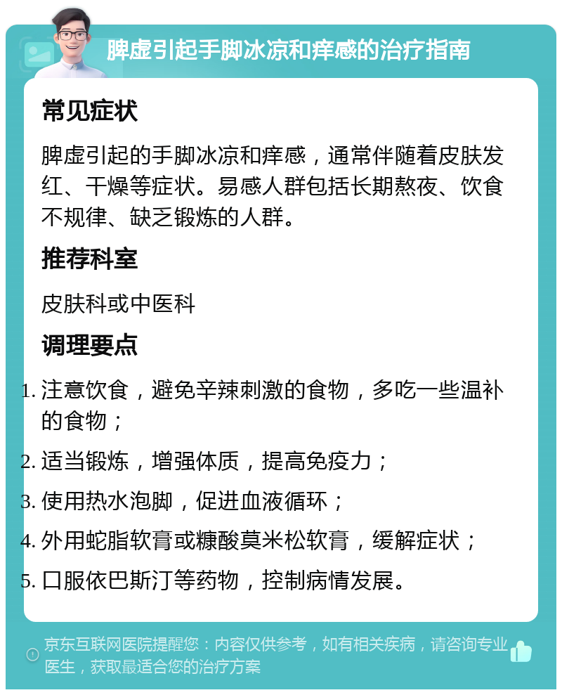 脾虚引起手脚冰凉和痒感的治疗指南 常见症状 脾虚引起的手脚冰凉和痒感，通常伴随着皮肤发红、干燥等症状。易感人群包括长期熬夜、饮食不规律、缺乏锻炼的人群。 推荐科室 皮肤科或中医科 调理要点 注意饮食，避免辛辣刺激的食物，多吃一些温补的食物； 适当锻炼，增强体质，提高免疫力； 使用热水泡脚，促进血液循环； 外用蛇脂软膏或糠酸莫米松软膏，缓解症状； 口服依巴斯汀等药物，控制病情发展。