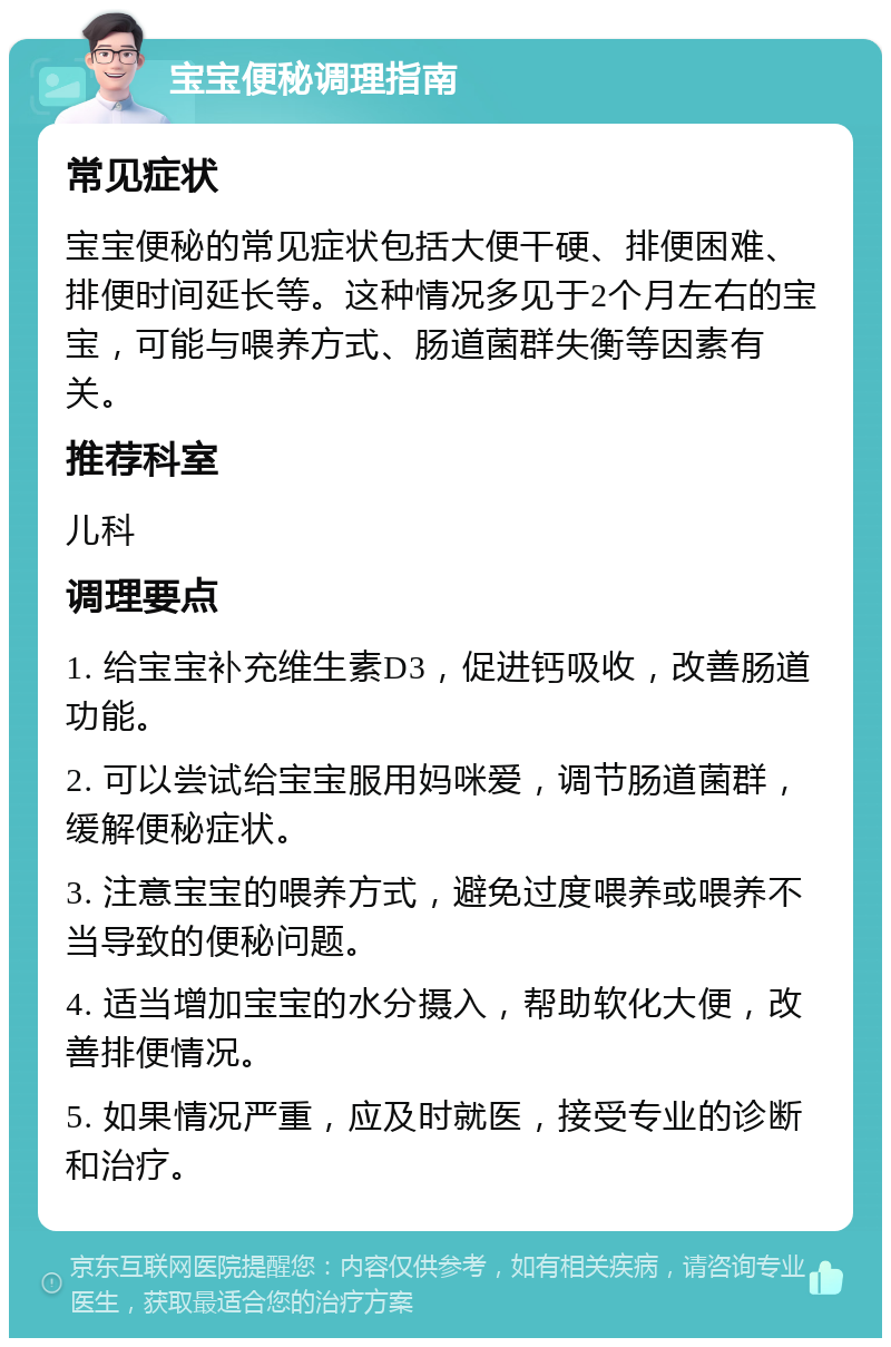 宝宝便秘调理指南 常见症状 宝宝便秘的常见症状包括大便干硬、排便困难、排便时间延长等。这种情况多见于2个月左右的宝宝，可能与喂养方式、肠道菌群失衡等因素有关。 推荐科室 儿科 调理要点 1. 给宝宝补充维生素D3，促进钙吸收，改善肠道功能。 2. 可以尝试给宝宝服用妈咪爱，调节肠道菌群，缓解便秘症状。 3. 注意宝宝的喂养方式，避免过度喂养或喂养不当导致的便秘问题。 4. 适当增加宝宝的水分摄入，帮助软化大便，改善排便情况。 5. 如果情况严重，应及时就医，接受专业的诊断和治疗。