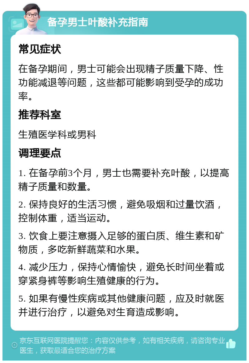 备孕男士叶酸补充指南 常见症状 在备孕期间，男士可能会出现精子质量下降、性功能减退等问题，这些都可能影响到受孕的成功率。 推荐科室 生殖医学科或男科 调理要点 1. 在备孕前3个月，男士也需要补充叶酸，以提高精子质量和数量。 2. 保持良好的生活习惯，避免吸烟和过量饮酒，控制体重，适当运动。 3. 饮食上要注意摄入足够的蛋白质、维生素和矿物质，多吃新鲜蔬菜和水果。 4. 减少压力，保持心情愉快，避免长时间坐着或穿紧身裤等影响生殖健康的行为。 5. 如果有慢性疾病或其他健康问题，应及时就医并进行治疗，以避免对生育造成影响。