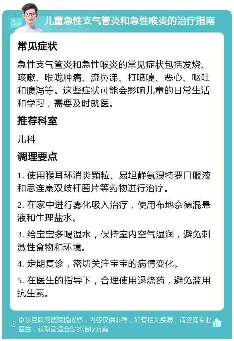 儿童急性支气管炎和急性喉炎的治疗指南 常见症状 急性支气管炎和急性喉炎的常见症状包括发烧、咳嗽、喉咙肿痛、流鼻涕、打喷嚏、恶心、呕吐和腹泻等。这些症状可能会影响儿童的日常生活和学习，需要及时就医。 推荐科室 儿科 调理要点 1. 使用猴耳环消炎颗粒、易坦静氨溴特罗口服液和思连康双歧杆菌片等药物进行治疗。 2. 在家中进行雾化吸入治疗，使用布地奈德混悬液和生理盐水。 3. 给宝宝多喝温水，保持室内空气湿润，避免刺激性食物和环境。 4. 定期复诊，密切关注宝宝的病情变化。 5. 在医生的指导下，合理使用退烧药，避免滥用抗生素。