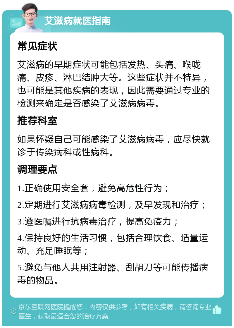 艾滋病就医指南 常见症状 艾滋病的早期症状可能包括发热、头痛、喉咙痛、皮疹、淋巴结肿大等。这些症状并不特异，也可能是其他疾病的表现，因此需要通过专业的检测来确定是否感染了艾滋病病毒。 推荐科室 如果怀疑自己可能感染了艾滋病病毒，应尽快就诊于传染病科或性病科。 调理要点 1.正确使用安全套，避免高危性行为； 2.定期进行艾滋病病毒检测，及早发现和治疗； 3.遵医嘱进行抗病毒治疗，提高免疫力； 4.保持良好的生活习惯，包括合理饮食、适量运动、充足睡眠等； 5.避免与他人共用注射器、刮胡刀等可能传播病毒的物品。