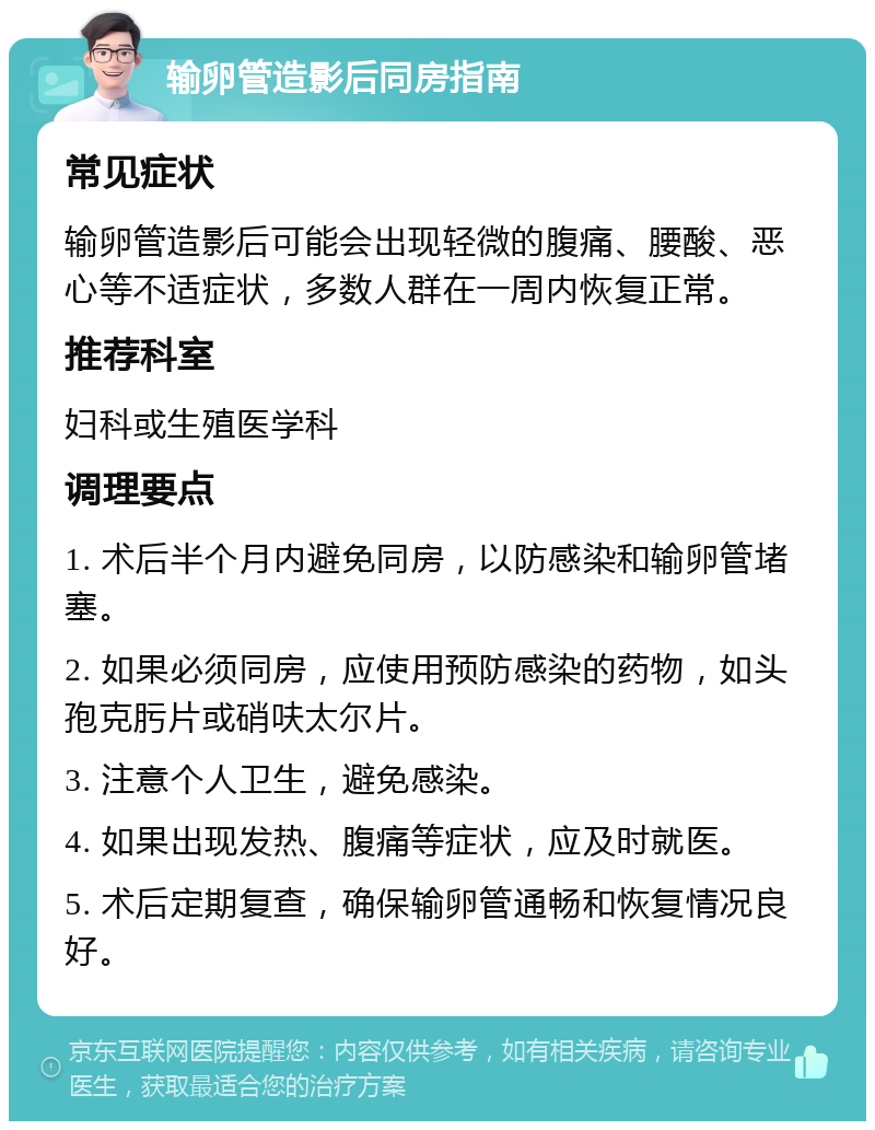 输卵管造影后同房指南 常见症状 输卵管造影后可能会出现轻微的腹痛、腰酸、恶心等不适症状，多数人群在一周内恢复正常。 推荐科室 妇科或生殖医学科 调理要点 1. 术后半个月内避免同房，以防感染和输卵管堵塞。 2. 如果必须同房，应使用预防感染的药物，如头孢克肟片或硝呋太尔片。 3. 注意个人卫生，避免感染。 4. 如果出现发热、腹痛等症状，应及时就医。 5. 术后定期复查，确保输卵管通畅和恢复情况良好。