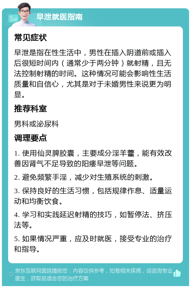 早泄就医指南 常见症状 早泄是指在性生活中，男性在插入阴道前或插入后很短时间内（通常少于两分钟）就射精，且无法控制射精的时间。这种情况可能会影响性生活质量和自信心，尤其是对于未婚男性来说更为明显。 推荐科室 男科或泌尿科 调理要点 1. 使用仙灵脾胶囊，主要成分淫羊藿，能有效改善因肾气不足导致的阳痿早泄等问题。 2. 避免频繁手淫，减少对生殖系统的刺激。 3. 保持良好的生活习惯，包括规律作息、适量运动和均衡饮食。 4. 学习和实践延迟射精的技巧，如暂停法、挤压法等。 5. 如果情况严重，应及时就医，接受专业的治疗和指导。