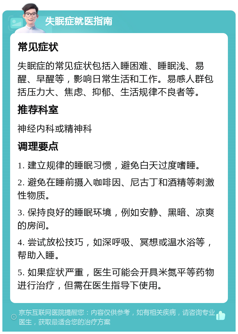 失眠症就医指南 常见症状 失眠症的常见症状包括入睡困难、睡眠浅、易醒、早醒等，影响日常生活和工作。易感人群包括压力大、焦虑、抑郁、生活规律不良者等。 推荐科室 神经内科或精神科 调理要点 1. 建立规律的睡眠习惯，避免白天过度嗜睡。 2. 避免在睡前摄入咖啡因、尼古丁和酒精等刺激性物质。 3. 保持良好的睡眠环境，例如安静、黑暗、凉爽的房间。 4. 尝试放松技巧，如深呼吸、冥想或温水浴等，帮助入睡。 5. 如果症状严重，医生可能会开具米氮平等药物进行治疗，但需在医生指导下使用。