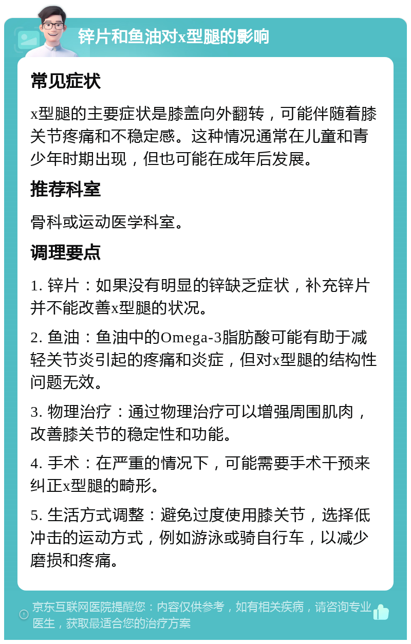 锌片和鱼油对x型腿的影响 常见症状 x型腿的主要症状是膝盖向外翻转，可能伴随着膝关节疼痛和不稳定感。这种情况通常在儿童和青少年时期出现，但也可能在成年后发展。 推荐科室 骨科或运动医学科室。 调理要点 1. 锌片：如果没有明显的锌缺乏症状，补充锌片并不能改善x型腿的状况。 2. 鱼油：鱼油中的Omega-3脂肪酸可能有助于减轻关节炎引起的疼痛和炎症，但对x型腿的结构性问题无效。 3. 物理治疗：通过物理治疗可以增强周围肌肉，改善膝关节的稳定性和功能。 4. 手术：在严重的情况下，可能需要手术干预来纠正x型腿的畸形。 5. 生活方式调整：避免过度使用膝关节，选择低冲击的运动方式，例如游泳或骑自行车，以减少磨损和疼痛。