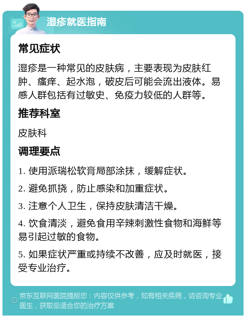 湿疹就医指南 常见症状 湿疹是一种常见的皮肤病，主要表现为皮肤红肿、瘙痒、起水泡，破皮后可能会流出液体。易感人群包括有过敏史、免疫力较低的人群等。 推荐科室 皮肤科 调理要点 1. 使用派瑞松软膏局部涂抹，缓解症状。 2. 避免抓挠，防止感染和加重症状。 3. 注意个人卫生，保持皮肤清洁干燥。 4. 饮食清淡，避免食用辛辣刺激性食物和海鲜等易引起过敏的食物。 5. 如果症状严重或持续不改善，应及时就医，接受专业治疗。