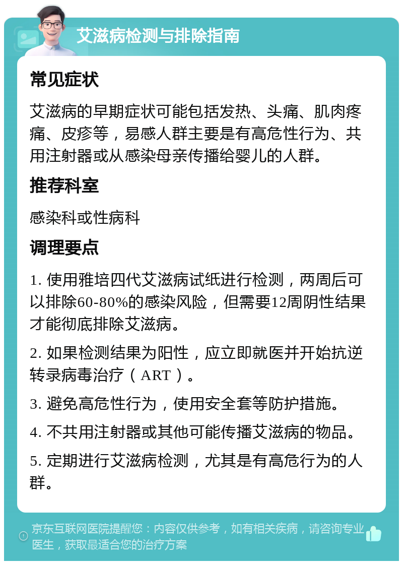 艾滋病检测与排除指南 常见症状 艾滋病的早期症状可能包括发热、头痛、肌肉疼痛、皮疹等，易感人群主要是有高危性行为、共用注射器或从感染母亲传播给婴儿的人群。 推荐科室 感染科或性病科 调理要点 1. 使用雅培四代艾滋病试纸进行检测，两周后可以排除60-80%的感染风险，但需要12周阴性结果才能彻底排除艾滋病。 2. 如果检测结果为阳性，应立即就医并开始抗逆转录病毒治疗（ART）。 3. 避免高危性行为，使用安全套等防护措施。 4. 不共用注射器或其他可能传播艾滋病的物品。 5. 定期进行艾滋病检测，尤其是有高危行为的人群。